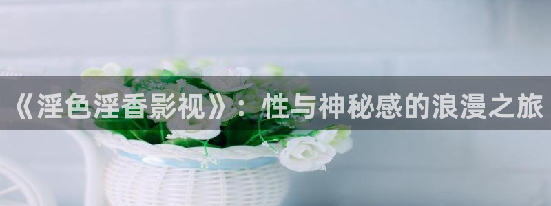 永川保利影城今日电影：《淫色淫香影视》：性与神秘感的浪漫之旅